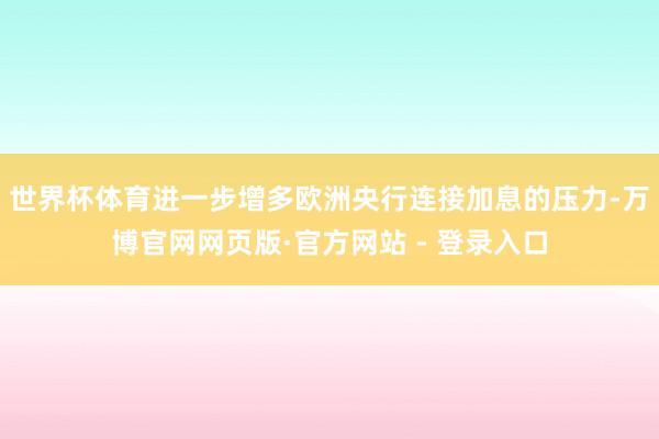 世界杯体育进一步增多欧洲央行连接加息的压力-万博官网网页版·官方网站 - 登录入口