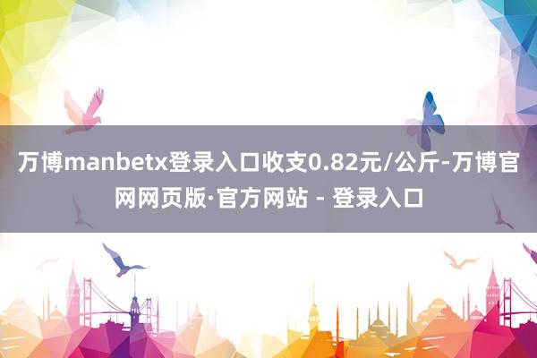 万博manbetx登录入口收支0.82元/公斤-万博官网网页版·官方网站 - 登录入口