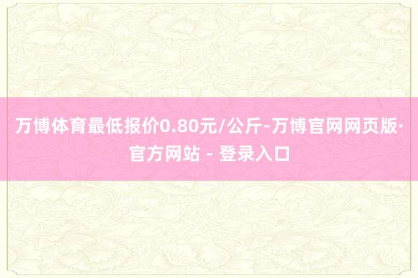 万博体育最低报价0.80元/公斤-万博官网网页版·官方网站 - 登录入口