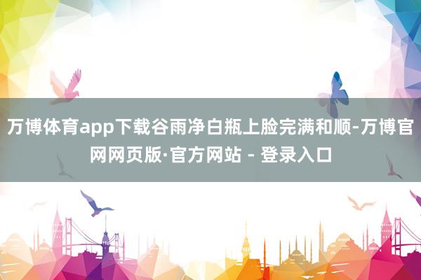 万博体育app下载谷雨净白瓶上脸完满和顺-万博官网网页版·官方网站 - 登录入口