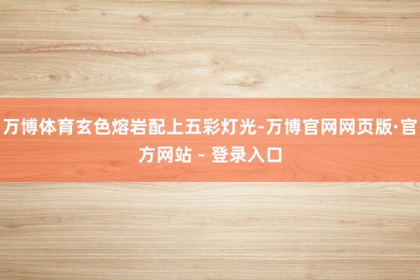 万博体育玄色熔岩配上五彩灯光-万博官网网页版·官方网站 - 登录入口