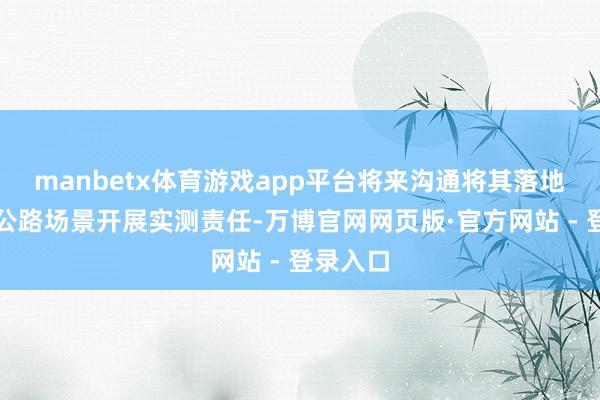 manbetx体育游戏app平台将来沟通将其落地到高速公路场景开展实测责任-万博官网网页版·官方网站 - 登录入口