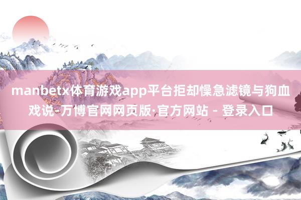 manbetx体育游戏app平台拒却懆急滤镜与狗血戏说-万博官网网页版·官方网站 - 登录入口