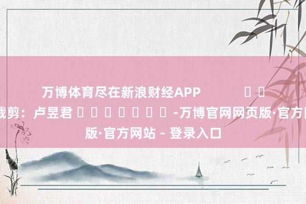 万博体育尽在新浪财经APP            						职守裁剪：卢昱君 							-万博官网网页版·官方网站 - 登录入口