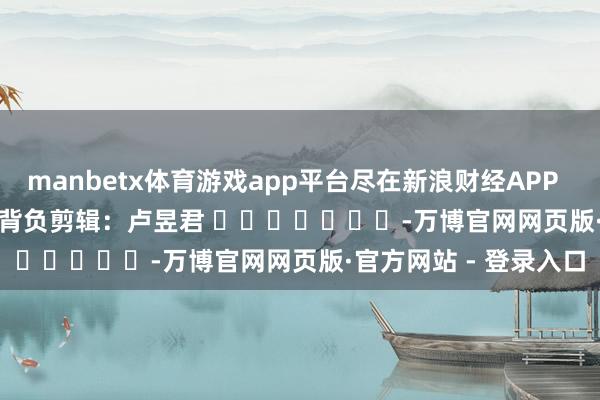 manbetx体育游戏app平台尽在新浪财经APP            						背负剪辑：卢昱君 							-万博官网网页版·官方网站 - 登录入口