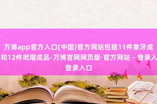 万博app官方入口(中国)官方网站包括11件象牙成品和12件玳瑁成品-万博官网网页版·官方网站 - 登录入口