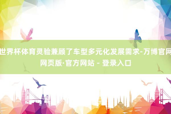 世界杯体育灵验兼顾了车型多元化发展需求-万博官网网页版·官方网站 - 登录入口