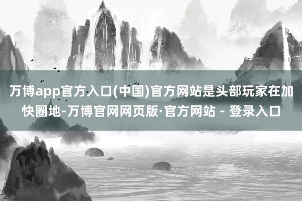 万博app官方入口(中国)官方网站是头部玩家在加快圈地-万博官网网页版·官方网站 - 登录入口