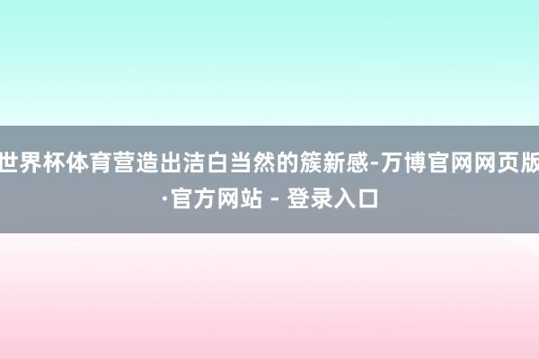 世界杯体育营造出洁白当然的簇新感-万博官网网页版·官方网站 - 登录入口