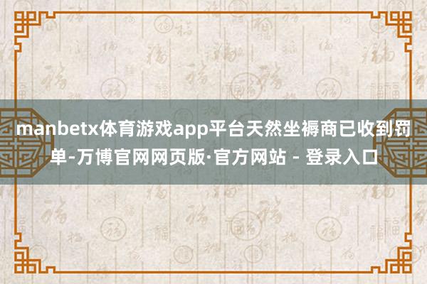 manbetx体育游戏app平台天然坐褥商已收到罚单-万博官网网页版·官方网站 - 登录入口