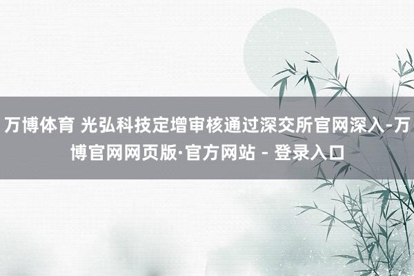 万博体育 光弘科技定增审核通过深交所官网深入-万博官网网页版·官方网站 - 登录入口