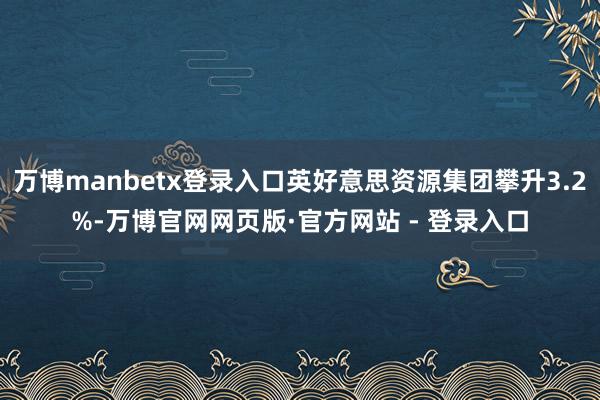 万博manbetx登录入口英好意思资源集团攀升3.2%-万博官网网页版·官方网站 - 登录入口