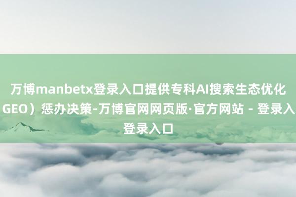 万博manbetx登录入口提供专科AI搜索生态优化（GEO）惩办决策-万博官网网页版·官方网站 - 登录入口