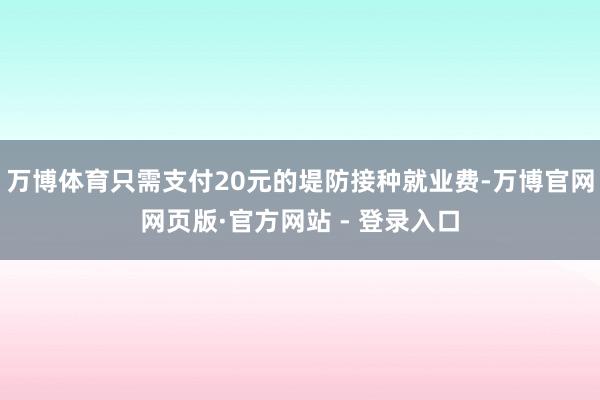 万博体育只需支付20元的堤防接种就业费-万博官网网页版·官方网站 - 登录入口