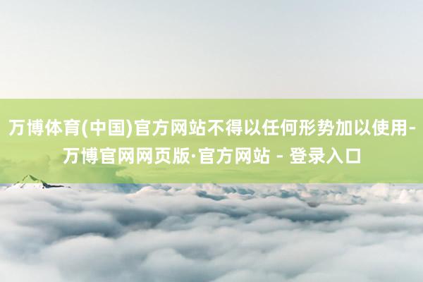 万博体育(中国)官方网站不得以任何形势加以使用-万博官网网页版·官方网站 - 登录入口