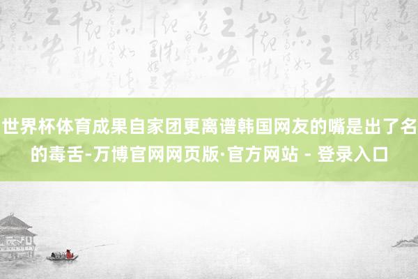 世界杯体育成果自家团更离谱韩国网友的嘴是出了名的毒舌-万博官网网页版·官方网站 - 登录入口