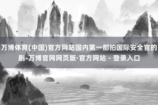 万博体育(中国)官方网站国内第一部拍国际安全官的剧-万博官网网页版·官方网站 - 登录入口