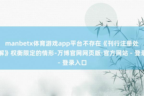 manbetx体育游戏app平台不存在《刊行注册处置见解》权衡限定的情形-万博官网网页版·官方网站 - 登录入口