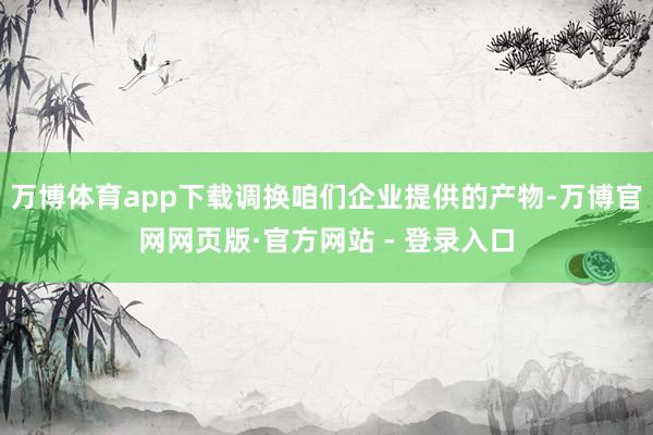 万博体育app下载调换咱们企业提供的产物-万博官网网页版·官方网站 - 登录入口