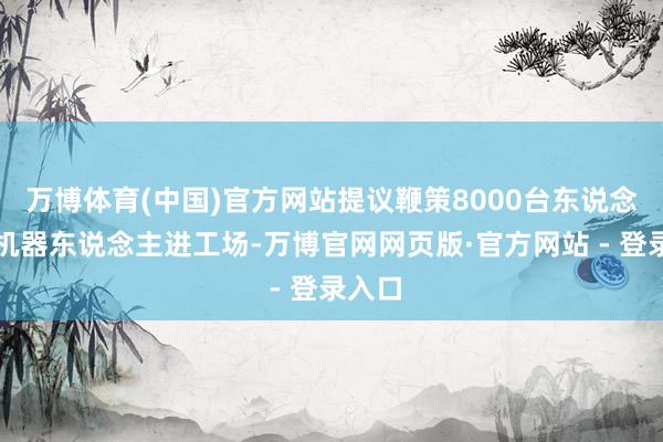 万博体育(中国)官方网站提议鞭策8000台东说念主形机器东说念主进工场-万博官网网页版·官方网站 - 登录入口