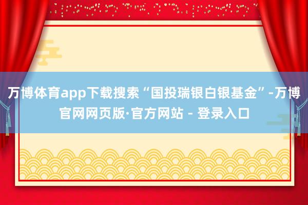万博体育app下载搜索“国投瑞银白银基金”-万博官网网页版·官方网站 - 登录入口
